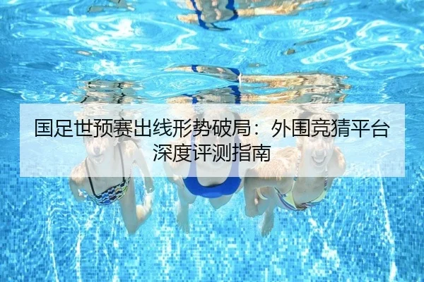 国足世预赛出线形势破局：外围竞猜平台深度评测指南